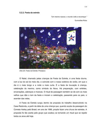 110
5.2.2. Festa da estrela
“Um menino nasceu: o mundo volta a recomeçar.”
Guimarães Rosa
(foto 20. Festa da Estrela: Presépio)
O Natal, chamado pelas crianças de Festa da Estrela, é uma festa diurna,
com a luz do sol do meio dia, e coincide com o nosso solstício de verão, em que o
dia é o mais longo e a noite a mais curta. É a festa de louvação à criança,
celebração do menino, como símbolo do Novo. Há preparação, com enfeites,
encenações, adereços e músicas. O ritual de passagem também se dá com os mais
velhos que dão o tom da festa e iniciam a celebração, passando para os pais, o
acender das velas.
A Festa da Estrela surgiu dentro da proposta do trabalho desenvolvido na
Casa Redonda, a partir da idéia de uma criança que, quando soube da passagem do
Cometa Harley pelo Brasil, em ano de 1986, propôs fazer uma chuva de estrelas. A
proposta foi tão aceita pelo grupo que acabou se tornando um ritual que se repete
todos os anos até hoje.
 