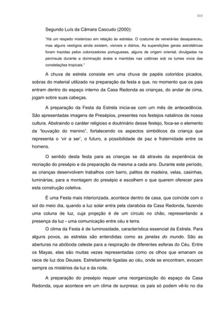 111
Segundo Luís da Câmara Cascudo (2000):
“Há um respeito misterioso em relação às estrelas. O costume de venerá-las desapareceu,
mas alguns vestígios ainda existem, visíveis e diários. As superstições gerais astrolátricas
foram trazidas pelos colonizadores portugueses, alguns de origem oriental, divulgadas na
península durante a dominação árabe e mantidas nas colônias sob os lumes vivos das
constelações tropicais.”
A chuva de estrela consiste em uma chuva de papéis coloridos picados,
sobras do material utilizado na preparação da festa e que, no momento que os pais
entram dentro do espaço interno da Casa Redonda as crianças, do andar de cima,
jogam sobre suas cabeças.
A preparação da Festa da Estrela inicia-se com um mês de antecedência.
São apresentadas imagens de Presépios, presentes nos festejos natalinos de nossa
cultura. Abstraindo o caráter religioso e doutrinário desse festejo, foca-se o elemento
da “louvação do menino”, fortalecendo os aspectos simbólicos da criança que
representa o ‘vir a ser’, o futuro, a possibilidade de paz e fraternidade entre os
homens.
O sentido desta festa para as crianças se dá através da experiência de
recriação do presépio e da preparação da mesma a cada ano. Durante este período,
as crianças desenvolvem trabalhos com barro, palitos de madeira, velas, casinhas,
luminárias, para a montagem do presépio e escolhem o que querem oferecer para
esta construção coletiva.
É uma Festa mais interiorizada, acontece dentro de casa, que coincide com o
sol do meio dia, quando a luz solar entra pela clarabóia da Casa Redonda, fazendo
uma coluna de luz, cuja projeção é de um círculo no chão, representando a
presença da luz - uma comunicação entre céu e terra.
O clima da Festa é de luminosidade, característica essencial da Estrela. Para
alguns povos, as estrelas são entendidas como as janelas do mundo. São as
aberturas na abóboda celeste para a respiração de diferentes esferas do Céu. Entre
os Mayas, elas são muitas vezes representadas como os olhos que emanam os
raios de luz dos Deuses. Estreitamente ligadas ao céu, onde se encontram, evocam
sempre os mistérios da luz e da noite.
A preparação do presépio requer uma reorganização do espaço da Casa
Redonda, oque acontece em um clima de surpresa: os pais só podem vê-lo no dia
 