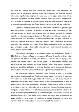 112
da Festa. As crianças o recriam a cada ano, introduzindo novos elementos, de
acordo com a constelação daquele grupo. Na montagem do presépio, surgem
elementos significativos próprios de cada um, como lagos, cachoeiras, sítios,
caminhos com pedras, conchas, cidades, animais, fadas, etc. O céu é feito por eles,
com o desafio de pendurar as estrelas no alto, enfeitado com os planetas, asteróides
e tudo mais que pode ter no céu: flores, árvores, nuvens, anjos, sol, lua, vento, etc.
Depois do presépio pronto (foto 20), enfeitam-no com flores de girassóis, por
eles plantadas na Primavera. Cada criança acende a sua vela no presépio. As que
vão sair passam um bastão com uma vela para que os pais, ao entrarem, possam
acender as velas de uma guirlanda central. Ao finalizar, a guirlanda é erguida até o
andar de cima, onde as crianças se encontram escondidas. Os pais sentam-se no
quadrado interno e as crianças começam a jogar a chuva de estrelas. Após este
momento, há o encontro entre pais e filhos. São coisas indescritíveis, que passam
pelo olhar, pelo abraço, pela emoção, pelas lágrimas e pela música. É a experiência
vivida, sentida e incorporada.
Depois desta primeira parte, as crianças montam um presépio vivo (foto 21 e
22). Cada ano, ele se configura em um espaço diferente da escola: na árvore-mãe,
no gramado, no redondo formado pelas árvores, na casinha de pau a pique, etc.,
lugares que fazem sentido para aquele grupo. Os personagens também são
escolhidos por eles, podendo ter várias “Marias”, anjos, Reis Magos, pastores e
pastoras, guardiões, palhaços ou animais diversos, como dinossauro, besouro,
dragão, sapo, carneirinho, respeitando o que é significativo para cada criança.
As músicas tambérm são escolhidas pelas crianças, a partir do repertório
apresentado pelos educadores. Atualmente, trabalhamos o repertório de cantigas,
introduzido por Lydia Hortélio, já citada anteriormente, que em sua pesquisa na
região de Grota Funda, zona rural de Serrinha, Bahia, recolheu inclusive o “Baile do
Deus menino”. Segundo Lydia Hortélio, a festa em Serrinha se dá diante da lapinha,
o presépio, e dura a noite toda, até o amanhecer. Marchas/jornadas cantadas,
dançadas e representadas por um terno de pastores e pastoras contam a história do
Natal, a peregrinação para Belém e a “santa festejação”. Tudo para a louvação ao
Menino, festejado com loas, versos e personagens que fazem parte do imaginário do
povo brasileiro, na proposta de reafirmar a cultura brasileira, de fazer um
contraponto à comercialização e ao consumismo das festas natalinas.
 