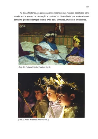 113
Na Casa Redonda, os pais ensaiam o repertório das músicas escolhidas para
aquele ano e ajudam na decoração e comidas no dia da festa, que encerra o ano
com uma grande celebração coletiva entre pais, familiares, crianças e professores.
(Foto 21. Festa da Estrela: Presépio vivo 1)
(Foto 22. Festa da Estrela: Preséio vivo 2)
 