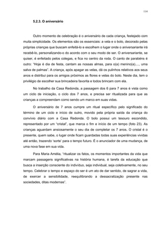 114
5.2.3. O aniversário
Outro momento de celebração é o aniversário de cada criança, festejado com
muita simplicidade. Os elementos são os essenciais: a vela e o bolo, decorado pelas
próprias crianças que buscam enfeitá-lo e escolhem o lugar onde o aniversariante irá
recebê-lo, personalizando-o do acordo com o seu modo de ser. O aniversariante, se
quiser, é enfeitado pelos colegas, e fica no centro da roda. O canto de parabéns é
outro: “Hoje é dia de festa, cantam as nossas almas, para o(a) menino(a)...., uma
salva de palmas”. A criança, após apagar as velas, dá os pulinhos relativos aos seus
anos e distribui para os amigos próximos as flores e velas do bolo. Neste dia, tem o
privilégio de escolher sua brincadeira favorita e todos brincam com ela.
No trabalho da Casa Redonda, a passagem dos 6 para 7 anos é vista como
um ciclo de iniciação, o ciclo dos 7 anos, e precisa ser ritualizada para que as
crianças a compreendam como sendo um marco em suas vidas.
O aniversário de 7 anos cumpre um ritual específico pelo significado do
término de um ciclo e início de outro, movido pela própria saída da criança do
convívio diário com a Casa Redonda. O bolo possui um tesouro escondido,
representado por um “cristal”, que marca o fim e início de um tempo (foto 23). As
crianças aguardam ansiosamente o seu dia de completar os 7 anos. O cristal é o
presente, quem sabe, o lugar onde ficam guardadas todas suas experiências vividas
até então, trazendo ‘sorte’ para o tempo futuro. É o anunciador de uma mudança, de
uma nova fase em sua vida.
Para Maria Amélia, “ritualizar os fatos, os momentos importantes da vida que
marcam passagens significativas na história humana, é tarefa da educação que
busca a inserção consciente do indivíduo, seja individual, seja coletivamente, no seu
tempo. Celebrar o tempo e espaço do ser é um ato de dar sentido, de sagrar a vida,
de exercer a sensibilidade, reequilibrando a dessacralização presente nas
sociedades, ditas modernas”.
 