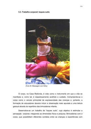 116
5.3. Trabalho corporal: toques sutis
(Foto 24. Massagem com folha)
O corpo, na Casa Redonda, é visto como o instrumento em que a vida se
manifesta e, como tal, é respeitosamente acolhido e cuidado. Compreende-se o
corpo como o veículo primordial da expressividade das crianças e, portanto, a
formação de educadores deveria incluir a observação mais apurada e uma leitura
gestual através do repertório das brincadeiras infantis.
Desenvolve-se um trabalho de “toques sutis”, cujo objetivo é estimular a
percepção corporal, integrando as dimensões física e psíquica. Brincadeiras com o
corpo, que possibilitam diferentes contatos entre as crianças e experiências com
 