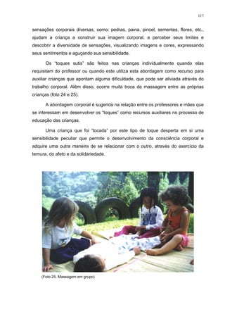 117
sensações corporais diversas, como: pedras, paina, pincel, sementes, flores, etc.,
ajudam a criança a construir sua imagem corporal, a perceber seus limites e
descobrir a diversidade de sensações, visualizando imagens e cores, expressando
seus sentimentos e aguçando sua sensibilidade.
Os “toques sutis” são feitos nas crianças individualmente quando elas
requisitam do professor ou quando este utiliza esta abordagem como recurso para
auxiliar crianças que apontam alguma dificuldade, que pode ser aliviada através do
trabalho corporal. Além disso, ocorre muita troca de massagem entre as próprias
crianças (foto 24 e 25).
A abordagem corporal é sugerida na relação entre os professores e mães que
se interessam em desenvolver os “toques” como recursos auxiliares no processo de
educação das crianças.
Uma criança que foi “tocada” por este tipo de toque desperta em si uma
sensibilidade peculiar que permite o desenvolvimento da consciência corporal e
adquire uma outra maneira de se relacionar com o outro, através do exercício da
ternura, do afeto e da solidariedade.
(Foto 25. Massagem em grupo)
 