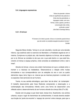 118
5.4. Linguagens expressivas
“Antes de aprender o idioma
Antes do significado das palavras e
Antes das leis gramaticais, a
linguagem criada, com sons,
formas, cores e gestos, permite a
comunicação total, direta,
profunda e exata.”
Júlia Saló e Santiago Barbuy
5.4.1. O brincar
“O homem só é inteiro quando brinca e é somente quando brinca
que ele existe na completa acepção da palavra homem.”
Schiller
Segundo Maria Amélia, “brincar é um ato voluntário, movido por uma decisão
interna, cuja essência está no exercício da liberdade e a finalidade esgota-se em si
mesma. Cumpre-se no próprio ato, não havendo objetivos no brincar, ele se explica
por si só. Brincar se constela no elo que une o que está dentro e o que está fora,
criando um tempo e espaço próprios, onde conexões se estabelecem entre o real e
irreal”.
Através do brincar, cria-se uma ordem harmoniosa em que a unidade entre o
homem e a natureza se restabelece. Observando-se a relação entre muitas
brincadeiras e sua correspondência com as estações do ano e com os quatro
elementos: água, terra, fogo e ar, nota-se que as mesmas propiciam o contato com
os aspectos mais sensíveis do ser humano.
Teoria, no seu sentido etimológico, quer dizer ‘ato de olhar’, de ‘contemplar’.
O trabalho desenvolvido pela Casa Redonda compreende a observação e a
contemplação das brincadeiras infantis como uma forma de desenvolver uma
reflexão sobre o desenvolvimento do ser humano através da criança (foto 27 e 28).
Escola vem do grego e quer dizer lazer, tempo livre. Atualmente, nos centros
urbanos, ocupa o lugar de transmissor de conhecimentos. A escola deveria ampliar
sua função de ‘ponto de encontro’ e ‘espaço de convívio’ entre crianças, para que a
 