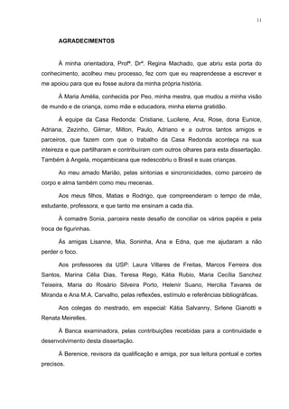 11
AGRADECIMENTOS
À minha orientadora, Profª. Drª. Regina Machado, que abriu esta porta do
conhecimento, acolheu meu processo, fez com que eu reaprendesse a escrever e
me apoiou para que eu fosse autora da minha própria história.
À Maria Amélia, conhecida por Peo, minha mestra, que mudou a minha visão
de mundo e de criança, como mãe e educadora, minha eterna gratidão.
À equipe da Casa Redonda: Cristiane, Lucilene, Ana, Rose, dona Eunice,
Adriana, Zezinho, Gilmar, Milton, Paulo, Adriano e a outros tantos amigos e
parceiros, que fazem com que o trabalho da Casa Redonda aconteça na sua
inteireza e que partilharam e contribuíram com outros olhares para esta dissertação.
Também à Angela, moçambicana que redescobriu o Brasil e suas crianças.
Ao meu amado Marião, pelas sintonias e sincronicidades, como parceiro de
corpo e alma também como meu mecenas.
Aos meus filhos, Matias e Rodrigo, que compreenderam o tempo de mãe,
estudante, professora, e que tanto me ensinam a cada dia.
À comadre Sonia, parceira neste desafio de conciliar os vários papéis e pela
troca de figurinhas.
Às amigas Lisanne, Mia, Soninha, Ana e Edna, que me ajudaram a não
perder o foco.
Aos professores da USP: Laura Villares de Freitas, Marcos Ferreira dos
Santos, Marina Célia Dias, Teresa Rego, Kátia Rubio, Maria Cecília Sanchez
Teixeira, Maria do Rosário Silveira Porto, Helenir Suano, Hercilia Tavares de
Miranda e Ana M.A. Carvalho, pelas reflexões, estímulo e referências bibliográficas.
Aos colegas do mestrado, em especial: Kátia Salvanny, Sirlene Gianotti e
Renata Meirelles.
À Banca examinadora, pelas contribuições recebidas para a continuidade e
desenvolvimento desta dissertação.
À Berenice, revisora da qualificação e amiga, por sua leitura pontual e cortes
precisos.
 