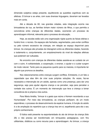119
dimensão subjetiva esteja presente, equilibrando as questões cognitivas com as
afetivas. O brincar e as artes, com suas diversas linguagens, deveriam ser levados
mais em conta.
Até a década de 60, nas grandes cidades, esta integração ocorria nas
brincadeiras de rua, as famílias tinham maior número de filhos, o que permitia a
convivência entre crianças de diferentes idades, ocorrendo um processo de
aprendizagem informal, relevante para o processo de educação.
Hoje, as escolas estão sob uma organização rígida quanto às faixas etárias e
horário livre: o recreio. Os espaços são fechados, segmentados, para evitar conflitos
ou pelo número excessivo de crianças, em relação ao espaço disponível para
brincar. As crianças são privadas de interagirem entre as diferentes idades, havendo
o isolamento e, conjuntamente, um empobrecimento do nível de relações afetivas
que poderiam ser cultuadas.
No encontro com crianças de diferentes idades assiste-se ao cuidado de um
com o outro. A solidariedade, a cooperação, o ensinar, o ajudar e o cuidar surgem
de modo natural. Tanto para os pequenos quanto para os maiores, é importante ter
alguém que promova os desafios.
Nos relacionamentos entre crianças surgem conflitos. Entretanto, é um fato a
capacidade que elas têm de criar suas próprias soluções. Às vezes, faz-se
necessária a intervenção de um adulto, apenas como uma presença, para dar uma
segurança, seja para ajudar alguma criança a se perceber, seja para perceber a
vontade dos outros. É um momento de intervenção que leva a criança a tomar
consciência de si própria e dos outros.
Para Maria Amélia, “brincar é o gesto que reúne o Homem recordando a sua
Humanidade”. Por meio das brincadeiras, as crianças perfazem, de um modo
espontâneo, o processo de desenvolvimento da espécie humana. A função do adulto
é a de ampliação do repertório que a criança traz em si, espelhando para ela o seu
próprio conhecimento.
O lúdico está presente na espontaneidade do ato de brincar da criança (foto
26) e não precisa ser transformado em brinquedos pedagógicos, com fins
utilitaristas, didáticos ou como recurso para a aprendizagem. Ao brincar, a criança
 