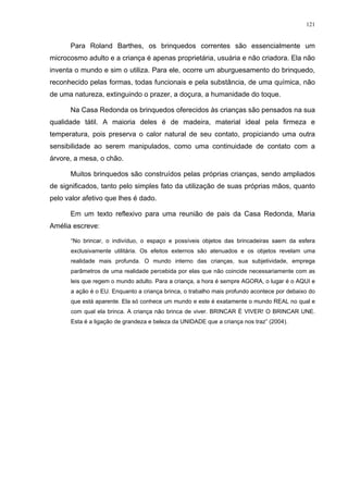 121
Para Roland Barthes, os brinquedos correntes são essencialmente um
microcosmo adulto e a criança é apenas proprietária, usuária e não criadora. Ela não
inventa o mundo e sim o utiliza. Para ele, ocorre um aburguesamento do brinquedo,
reconhecido pelas formas, todas funcionais e pela substância, de uma química, não
de uma natureza, extinguindo o prazer, a doçura, a humanidade do toque.
Na Casa Redonda os brinquedos oferecidos às crianças são pensados na sua
qualidade tátil. A maioria deles é de madeira, material ideal pela firmeza e
temperatura, pois preserva o calor natural de seu contato, propiciando uma outra
sensibilidade ao serem manipulados, como uma continuidade de contato com a
árvore, a mesa, o chão.
Muitos brinquedos são construídos pelas próprias crianças, sendo ampliados
de significados, tanto pelo simples fato da utilização de suas próprias mãos, quanto
pelo valor afetivo que lhes é dado.
Em um texto reflexivo para uma reunião de pais da Casa Redonda, Maria
Amélia escreve:
“No brincar, o indivíduo, o espaço e possíveis objetos das brincadeiras saem da esfera
exclusivamente utilitária. Os efeitos externos são atenuados e os objetos revelam uma
realidade mais profunda. O mundo interno das crianças, sua subjetividade, emprega
parâmetros de uma realidade percebida por elas que não coincide necessariamente com as
leis que regem o mundo adulto. Para a criança, a hora é sempre AGORA, o lugar é o AQUI e
a ação é o EU. Enquanto a criança brinca, o trabalho mais profundo acontece por debaixo do
que está aparente. Ela só conhece um mundo e este é exatamente o mundo REAL no qual e
com qual ela brinca. A criança não brinca de viver. BRINCAR É VIVER! O BRINCAR UNE.
Esta é a ligação de grandeza e beleza da UNIDADE que a criança nos traz” (2004).
 