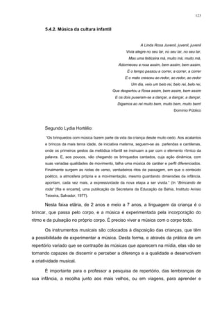 123
5.4.2. Música da cultura infantil
A Linda Rosa Juvenil, juvenil, juvenil
Vivia alegre no seu lar, no seu lar, no seu lar,
Mas uma feiticeira má, muito má, muito má,
Adormeceu a rosa assim, bem assim, bem assim,
E o tempo passou a correr, a correr, a correr
E o mato cresceu ao redor, ao redor, ao redor
Um dia, veio um belo rei, belo rei, belo rei,
Que despertou a Rosa assim, bem assim, bem assim
E os dois puseram-se a dançar, a dançar, a dançar,
Digamos ao rei muito bem, muito bem, muito bem!
Domínio Público
Segundo Lydia Hortélio:
“Os brinquedos com música fazem parte da vida da criança desde muito cedo. Aos acalantos
e brincos da mais tenra idade, de iniciativa materna, seguem-se as parlendas e cantilenas,
onde os primeiros gestos da melódica infantil se insinuam a par com o elemento rítmico da
palavra. E, aos poucos, vão chegando os brinquedos cantados, cuja ação dinâmica, com
suas variadas qualidades de movimento, talha uma música de caráter e perfil diferenciados.
Finalmente surgem as rodas de verso, verdadeiros ritos de passagem, em que o conteúdo
poético, a atmosfera própria e a movimentação, mesmo guardando dimensões da infância,
apontam, cada vez mais, a expressividade da nova etapa a ser vivida.” (In “Brincando de
roda” [fita e encarte], uma publicação da Secretaria da Educação da Bahia, Instituto Anísio
Teixeira, Salvador, 1977).
Nesta faixa etária, de 2 anos e meio a 7 anos, a linguagem da criança é o
brincar, que passa pelo corpo, e a música é experimentada pela incorporação do
ritmo e da pulsação no próprio corpo. É preciso viver a música com o corpo todo.
Os instrumentos musicais são colocados à disposição das crianças, que têm
a possibilidade de experimentar a música. Desta forma, e através da prática de um
repertório variado que se contrapõe às músicas que aparecem na mídia, elas vão se
tornando capazes de discernir e perceber a diferença e a qualidade e desenvolvem
a criatividade musical.
É importante para o professor a pesquisa de repertório, das lembranças de
sua infância, a recolha junto aos mais velhos, ou em viagens, para aprender e
 