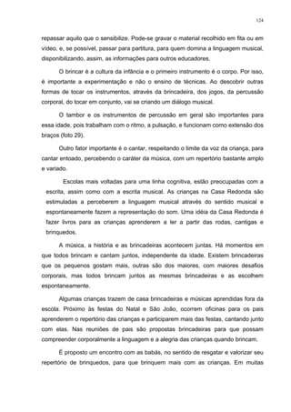124
repassar aquilo que o sensibilize. Pode-se gravar o material recolhido em fita ou em
vídeo, e, se possível, passar para partitura, para quem domina a linguagem musical,
disponibilizando, assim, as informações para outros educadores.
O brincar é a cultura da infância e o primeiro instrumento é o corpo. Por isso,
é importante a experimentação e não o ensino de técnicas. Ao descobrir outras
formas de tocar os instrumentos, através da brincadeira, dos jogos, da percussão
corporal, do tocar em conjunto, vai se criando um diálogo musical.
O tambor e os instrumentos de percussão em geral são importantes para
essa idade, pois trabalham com o ritmo, a pulsação, e funcionam como extensão dos
braços (foto 29).
Outro fator importante é o cantar, respeitando o limite da voz da criança, para
cantar entoado, percebendo o caráter da música, com um repertório bastante amplo
e variado.
Escolas mais voltadas para uma linha cognitiva, estão preocupadas com a
escrita, assim como com a escrita musical. As crianças na Casa Redonda são
estimuladas a perceberem a linguagem musical através do sentido musical e
espontaneamente fazem a representação do som. Uma idéia da Casa Redonda é
fazer livros para as crianças aprenderem a ler a partir das rodas, cantigas e
brinquedos.
A música, a história e as brincadeiras acontecem juntas. Há momentos em
que todos brincam e cantam juntos, independente da idade. Existem brincadeiras
que os pequenos gostam mais, outras são dos maiores, com maiores desafios
corporais, mas todos brincam juntos as mesmas brincadeiras e as escolhem
espontaneamente.
Algumas crianças trazem de casa brincadeiras e músicas aprendidas fora da
escola. Próximo às festas do Natal e São João, ocorrem oficinas para os pais
aprenderem o repertório das crianças e participarem mais das festas, cantando junto
com elas. Nas reuniões de pais são propostas brincadeiras para que possam
compreender corporalmente a linguagem e a alegria das crianças quando brincam.
É proposto um encontro com as babás, no sentido de resgatar e valorizar seu
repertório de brinquedos, para que brinquem mais com as crianças. Em muitas
 