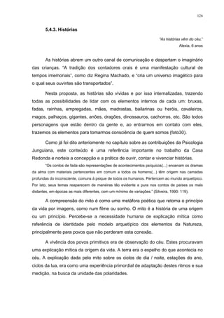 126
5.4.3. Histórias
“As histórias vêm do céu.”
Alexia, 6 anos
As histórias abrem um outro canal de comunicação e despertam o imaginário
das crianças. “A tradição dos contadores orais é uma manifestação cultural de
tempos imemoriais”, como diz Regina Machado, e “cria um universo imagético para
o qual seus ouvintes são transportados”.
Nesta proposta, as histórias são vividas e por isso internalizadas, trazendo
todas as possibilidades de lidar com os elementos internos de cada um: bruxas,
fadas, rainhas, empregadas, mães, madrastas, bailarinas ou heróis, cavaleiros,
magos, palhaços, gigantes, anões, dragões, dinossauros, cachorros, etc. São todos
personagens que estão dentro da gente e, ao entrarmos em contato com eles,
trazemos os elementos para tomarmos consciência de quem somos (foto30).
Como já foi dito anteriomente no capítulo sobre as contribuições da Psicologia
Junguiana, este conteúdo é uma referência importante no trabalho da Casa
Redonda e norteia a concepção e a prática de ouvir, contar e vivenciar histórias.
“Os contos de fada são representações de acontecimentos psíquicos(...) encenam os dramas
da alma com materiais pertencentes em comum a todos os homens(...) têm origem nas camadas
profundas do inconsciente, comuns à psique de todos os humanos. Pertencem ao mundo arquetípico.
Por isto, seus temas reaparecem de maneiras tão evidente e pura nos contos de países os mais
distantes, em épocas as mais diferentes, com um mínimo de variações.” (Silveira, 1990: 119).
A compreensão do mito é como uma metáfora poética que retoma o princípio
da vida por imagens, como num filme ou sonho. O mito é a história de uma origem
ou um princípio. Percebe-se a necessidade humana de explicação mítica como
referência de identidade pelo modelo arquetípico dos elementos da Natureza,
principalmente para povos que não perderam esta conexão.
A vivência dos povos primitivos era de observação do céu. Estes procuravam
uma explicação mítica da origem da vida. A terra era o espelho do que acontecia no
céu. A explicação dada pelo mito sobre os ciclos de dia / noite, estações do ano,
ciclos da lua, era como uma experiência primordial de adaptação destes ritmos e sua
medição, na busca da unidade das polaridades.
 
