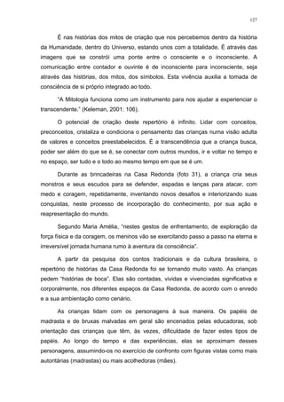127
É nas histórias dos mitos de criação que nos percebemos dentro da história
da Humanidade, dentro do Universo, estando unos com a totalidade. É através das
imagens que se constrói uma ponte entre o consciente e o inconsciente. A
comunicação entre contador e ouvinte é de inconsciente para inconsciente, seja
através das histórias, dos mitos, dos símbolos. Esta vivência auxilia a tomada de
consciência de si próprio integrado ao todo.
“A Mitologia funciona como um instrumento para nos ajudar a experienciar o
transcendente.” (Keleman, 2001: 106).
O potencial de criação deste repertório é infinito. Lidar com conceitos,
preconceitos, cristaliza e condiciona o pensamento das crianças numa visão adulta
de valores e conceitos preestabelecidos. É a transcendência que a criança busca,
poder ser além do que se é, se conectar com outros mundos, ir e voltar no tempo e
no espaço, ser tudo e o todo ao mesmo tempo em que se é um.
Durante as brincadeiras na Casa Redonda (foto 31), a criança cria seus
monstros e seus escudos para se defender, espadas e lanças para atacar, com
medo e coragem, repetidamente, inventando novos desafios e interiorizando suas
conquistas, neste processo de incorporação do conhecimento, por sua ação e
reapresentação do mundo.
Segundo Maria Amélia, “nestes gestos de enfrentamento, de exploração da
força física e da coragem, os meninos vão se exercitando passo a passo na eterna e
irreversível jornada humana rumo à aventura da consciência”.
A partir da pesquisa dos contos tradicionais e da cultura brasileira, o
repertório de histórias da Casa Redonda foi se tornando muito vasto. As crianças
pedem “histórias de boca”. Elas são contadas, vividas e vivenciadas significativa e
corporalmente, nos diferentes espaços da Casa Redonda, de acordo com o enredo
e a sua ambientação como cenário.
As crianças lidam com os personagens à sua maneira. Os papéis de
madrasta e de bruxas malvadas em geral são encenados pelas educadoras, sob
orientação das crianças que têm, às vezes, dificuldade de fazer estes tipos de
papéis. Ao longo do tempo e das experiências, elas se aproximam desses
personagens, assumindo-os no exercício de confronto com figuras vistas como mais
autoritárias (madrastas) ou mais acolhedoras (mães).
 