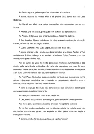 12
Ao Pedro Aguerre, pelas sugestões, discussões e incentivos.
À Lúcia, revisora da versão final e da própria vida, como mãe da Casa
Redonda.
Ao Daniel van Vliet Lima, pelas transcrições das entrevistas com os ex-
alunos.
À Andréa, Lîla e Gustavo, pela ajuda com as fotos e a apresentação.
Ao Amon e à Romana, pelo encantamento por Agostinho da Silva.
À Ana Angélica Albano, pela busca de integração entre psicologia, educação
e artes, através de uma educação estética.
À Lucília Bechara e Ana Lúcia Lopes, educadoras deste país.
À eterna criança Lydia Hortélio, aos barangandões arco-íris de Adelsin e Vivi,
ao brincante Antônio Nóbrega e ao arquiteto e professor Sylvio Sawaya, por todas
contribuições para a minha vida.
Aos ex-alunos da Casa Redonda, pelas suas memórias iluminadoras, e aos
atuais, pela experiência vivificadora de cada dia. Agradeço pelo uso de seus
desenhos, falas e fotos para trazer o brilho colorido da Casa Redonda e em especial
à ex-aluna Gabriela Mendes pelo seu texto sobre ser criança.
Ao Prof. Paulo Machado e suas orientações pontuais, que ajudaram na minha
própria integração psicofísica, na comunhão do pensamento científico com o
sensível, ainda inspirado pelo Prof. Pethö Sandór.
À Irene e ao grupo de estudo pela compreensão das conjunções astrológicas
do meu processo de autoconhecimento.
Ao meu grupo de estudo, pelas luzes recebidas.
À Cris, minha acupunturista e massagista, pelos encontros tão terapêuticos.
Aos meus pais, que me desafiaram a procurar meu próprio caminho.
Às minhas irmãs e cunhados, que contribuíram direta ou indiretamente nas
discussões sobre o meu projeto, em especial ao Mark pelas aulas em inglês e
tradução do resumo.
À Simone, minha fiel ajudante, pelo apoio e pelos ‘mimos’.
 