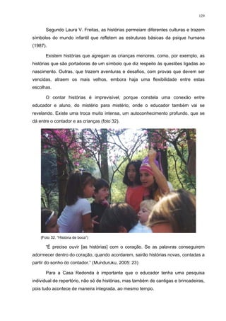 129
Segundo Laura V. Freitas, as histórias permeiam diferentes culturas e trazem
símbolos do mundo infantil que refletem as estruturas básicas da psique humana
(1987).
Existem histórias que agregam as crianças menores, como, por exemplo, as
histórias que são portadoras de um símbolo que diz respeito às questões ligadas ao
nascimento. Outras, que trazem aventuras e desafios, com provas que devem ser
vencidas, atraem os mais velhos, embora haja uma flexibilidade entre estas
escolhas.
O contar histórias é imprevisível, porque constela uma conexão entre
educador e aluno, do mistério para mistério, onde o educador também vai se
revelando. Existe uma troca muito intensa, um autoconhecimento profundo, que se
dá entre o contador e as crianças (foto 32).
(Foto 32. “História de boca”)
“É preciso ouvir [as histórias] com o coração. Se as palavras conseguirem
adormecer dentro do coração, quando acordarem, sairão histórias novas, contadas a
partir do sonho do contador.” (Munduruku, 2005: 23)
Para a Casa Redonda é importante que o educador tenha uma pesquisa
individual de repertório, não só de histórias, mas também de cantigas e brincadeiras,
pois tudo acontece de maneira integrada, ao mesmo tempo.
 