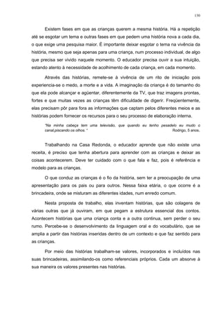 130
Existem fases em que as crianças querem a mesma história. Há a repetição
até se esgotar um tema e outras fases em que pedem uma história nova a cada dia,
o que exige uma pesquisa maior. É importante deixar esgotar o tema na vivência da
história, mesmo que seja apenas para uma criança, num processo individual, de algo
que precisa ser vivido naquele momento. O educador precisa ouvir a sua intuição,
estando atento à necessidade de acolhimento de cada criança, em cada momento.
Através das histórias, remete-se à vivência de um rito de iniciação pois
experiencia-se o medo, a morte e a vida. A imaginação da criança é do tamanho do
que ela pode alcançar e agüentar, diferentemente da TV, que traz imagens prontas,
fortes e que muitas vezes as crianças têm dificuldade de digerir. Freqüentemente,
elas precisam pôr para fora as informações que captam pelos diferentes meios e as
histórias podem fornecer os recursos para o seu processo de elaboração interna.
“Na minha cabeça tem uma televisão, que quando eu tenho pesadelo eu mudo o
canal,piscando os olhos. “ Rodrigo, 5 anos.
Trabalhando na Casa Redonda, o educador aprende que não existe uma
receita, é preciso que tenha abertura para aprender com as crianças e deixar as
coisas acontecerem. Deve ter cuidado com o que fala e faz, pois é referência e
modelo para as crianças.
O que conduz as crianças é o fio da história, sem ter a preocupação de uma
apresentação para os pais ou para outros. Nessa faixa etária, o que ocorre é a
brincadeira, onde se misturam as diferentes idades, num enredo comum.
Nesta proposta de trabalho, elas inventam histórias, que são colagens de
várias outras que já ouviram, em que pegam a estrutura essencial dos contos.
Acontecem histórias que uma criança conta e a outra continua, sem perder o seu
rumo. Percebe-se o desenvolvimento da linguagem oral e do vocabulário, que se
amplia a partir das histórias inseridas dentro de um contexto e que faz sentido para
as crianças.
Por meio das histórias trabalham-se valores, incorporados e incluídos nas
suas brincadeiras, assimilando-os como referenciais próprios. Cada um absorve à
sua maneira os valores presentes nas histórias.
 
