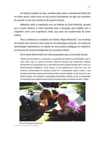 131
As histórias trazidas de casa, contadas pelos avós ou pessoas da família são
um ótimo acervo, assim como as dos próprios educadores, de algo que aconteceu
de verdade na sua vida, recente ou de quando crianças.
Refletindo sobre a experiência com as histórias da Casa Redonda, percebo
que o contar histórias é muito importante para a educação, pois trabalha com o
imaginário como uma experiência vivida que pode ser transformada de forma
criativa.
Para a professora e contadora de histórias, Regina Machado7
, “as narrativas
de tradição oral, tornam-se como parte de uma abordagem particular, um veículo de
aprendizagem significativa e na direção de uma possível pedagogia do imaginário,
no exercício de tornar-se protagonista de sua própria história”.
Como disse Maria Amélia num texto preparatório para uma reunião de pais:
“Através das brincadeiras, a criança tem a capacidade de resolver suas dificuldades, seja no
plano físico, seja no campo emocional, utilizando recursos que transcendem qualquer
planejamento ou programação que o mais sábio educador pudesse idealizar para cumprir um
desenvolvimento satisfatório a cada criança. O que assistimos em nosso dia a dia, nos
confirma a determinação da natureza humana de ir conquistando, passo a passo, o seu
autodesenvolvimento, desde que lhe seja permitida a experimentação, no seu tempo e no seu
espaço devidos, sem atropelos e antecipações racionalistas, fazendo uso de sua capacidade
de imaginação como agente determinante do processo criador da espécie humana.” (2004).
(Foto 33. Crianças vendo livro)
 