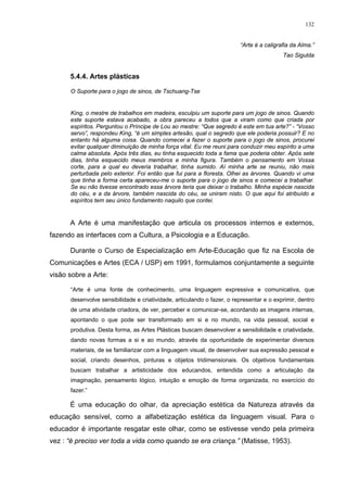 132
“Arte é a caligrafia da Alma.”
Tao Sigulda
5.4.4. Artes plásticas
O Suporte para o jogo de sinos, de Tschuang-Tse
King, o mestre de trabalhos em madeira, esculpiu um suporte para um jogo de sinos. Quando
este suporte estava acabado, a obra pareceu a todos que a viram como que criada por
espíritos. Perguntou o Príncipe de Lou ao mestre: “Que segredo é este em tua arte?” - “Vosso
servo”, respondeu King, “é um simples artesão, qual o segredo que ele poderia possuir? E no
entanto há alguma coisa. Quando comecei a fazer o suporte para o jogo de sinos, procurei
evitar qualquer diminuição de minha força vital. Eu me reuni para conduzir meu espírito a uma
calma absoluta. Após três dias, eu tinha esquecido toda a fama que poderia obter. Após sete
dias, tinha esquecido meus membros e minha figura. Também o pensamento em Vossa
corte, para a qual eu deveria trabalhar, tinha sumido. Aí minha arte se reuniu, não mais
perturbada pelo exterior. Foi então que fui para a floresta. Olhei as árvores. Quando vi uma
que tinha a forma certa apareceu-me o suporte para o jogo de sinos e comecei a trabalhar.
Se eu não tivesse encontrado essa árvore teria que deixar o trabalho. Minha espécie nascida
do céu, e a da árvore, também nascida do céu, se uniram nisto. O que aqui foi atribuído a
espíritos tem seu único fundamento naquilo que contei.
A Arte é uma manifestação que articula os processos internos e externos,
fazendo as interfaces com a Cultura, a Psicologia e a Educação.
Durante o Curso de Especialização em Arte-Educação que fiz na Escola de
Comunicações e Artes (ECA / USP) em 1991, formulamos conjuntamente a seguinte
visão sobre a Arte:
“Arte é uma fonte de conhecimento, uma linguagem expressiva e comunicativa, que
desenvolve sensibilidade e criatividade, articulando o fazer, o representar e o exprimir, dentro
de uma atividade criadora, de ver, perceber e comunicar-se, acordando as imagens internas,
apontando o que pode ser transformado em si e no mundo, na vida pessoal, social e
produtiva. Desta forma, as Artes Plásticas buscam desenvolver a sensibilidade e criatividade,
dando novas formas a si e ao mundo, através da oportunidade de experimentar diversos
materiais, de se familiarizar com a linguagem visual, de desenvolver sua expressão pessoal e
social, criando desenhos, pinturas e objetos tridimensionais. Os objetivos fundamentais
buscam trabalhar a artisticidade dos educandos, entendida como a articulação da
imaginação, pensamento lógico, intuição e emoção de forma organizada, no exercício do
fazer.”
É uma educação do olhar, da apreciação estética da Natureza através da
educação sensível, como a alfabetização estética da linguagem visual. Para o
educador é importante resgatar este olhar, como se estivesse vendo pela primeira
vez : “é preciso ver toda a vida como quando se era criança.” (Matisse, 1953).
 