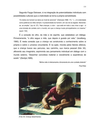 133
Segundo Fayga Ostrower, é na integração de potencialidades individuais com
possibilidades culturais que a criatividade se torna a própria sensibilidade.
“O criativo do homem se daria ao nível do sensível.” (Ostrower,1996: 17). “ (...) A criatividade
como potência se refaz sempre. A produtividade do homem, em vez de se esgotar, liberando-
se, se amplia.” (op cit: 27). “Nas crianças, o criar – que está em todo o seu viver e agir – é
uma tomada de contato com o mundo, em que a criança muda principalmente a si mesma.”
(opcit: 130).
É a conexão do olho, da mão e do espírito, que estabelece um diálogo.
Primeiramente, “o olho segue a mão, que depois é guiada por este.” (Iavelberg,
1990). É nesta conexão que a criança vai construindo o conhecimento sobre si
própria e sobre o universo circundante. É na ação, movida pelos fatores afetivos,
que a criança busca seu percurso, seu caminho, sua marca pessoal (foto 34),
aflorando seu imaginário, exprimindo seu pensamento individual em diálogo com o
mundo externo. “Desenhar concretiza material e visivelmente a experiência de
existir.” (Derdyk,1989).
“Minha mão é inteiramente a ferramenta de uma vontade distante”
Paul Klee
(Foto 34. Criança desenhando)
 