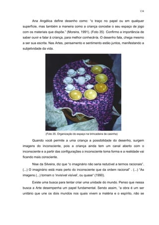 134
Ana Angélica define desenho como: “o traço no papel ou em qualquer
superfície, mas também a maneira como a criança concebe o seu espaço de jogo
com os materiais que dispõe.” (Moreira, 1991). (Foto 35) Confirmo a importância de
saber ouvir e falar à criança, para melhor conhecê-la. O desenho fala, chega mesmo
a ser sua escrita. Nas Artes, pensamento e sentimento estão juntos, manifestando a
subjetividade da vida.
(Foto 35. Organização do espaço na brincadeira de casinha)
Quando você permite a uma criança a possibilidade do desenho, surgem
imagens do inconsciente, pois a criança ainda tem um canal aberto com o
inconsciente e a partir das configurações o inconsciente toma forma e a realidade vai
ficando mais consciente.
Nise da Silveira, diz que “o imaginário não seria redutível a termos racionais”.
(...) O imaginário está mais perto do inconsciente que da ordem racional” . (...) “As
imagens (...) tornam o ‘invisível visível’, ou quase“ (1990).
Existe uma busca para tentar criar uma unidade do mundo. Penso que nessa
busca a Arte desempenha um papel fundamental. Sendo assim, “a obra é um ser
unitário que une os dois mundos nos quais vivem a matéria e o espírito, não se
 