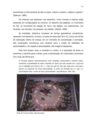 135
encontrando a linha divisória do alto ou baixo, interior e exterior, matéria e espírito.”
(Deleuze, 1988).
Os símbolos que aparecem nos desenhos, “como círculos e espirais estão
presentes em configurações do universo: no desenho das galáxias, no movimento
do Sol, no movimento da rotação da Terra, nas digitais, nos redemoinhos, nos
furacões, nas conchas, nos caracóis, nas células.” (Derdik, 1989).
As mandalas, desenhos circulares de formas geométricas concêntricas,
aparecem nos desenhos, no barro, na caixa de areia (foto 36 e 37), como uma forma
de ordenação interna da criança, em um momento de concentração e centração.
São ordenações harmônicas que remetem para a noção da totalidade da
personalidade e, em relação à personalidade, são imagens integrativas.
Para Carl Gustav Jung, a mandala é o centro, é a expressão de todos os
caminhos; o caminho para o centro, para a individuação. Em entrevistas e encontros
com Jung, ele afirma que:
“A mandala aparece espontaneamente como arquétipo compensatório, trazendo ordem,
mostrando a possibilidade de ordem. Assinala um centro que não coincide com o ego mas
com a totalidade que chamo o Eu. (...). Não sou todo em meu ego, dado que o meu ego é
apenas um fragmento da minha personalidade. O centro da mandala não é o ego, é a
personalidade total, o centro de toda a personalidade.” (apud McGuire, 1982: 293).
(Foto 36. Forma circular: caixa de areia)
 
