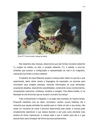 136
(Foto 37. Forma circular: tanque de areia)
Nos desenhos das crianças, observamos que das formas circulares (desenho
1), surgem as radiais, os sóis, o coração (desenho 11), a estrela, o arco-íris,
símbolos que buscam a configuração e representação do real e do imaginário,
colocando-nos frente a muitos mistérios.
O trabalho da Casa Redonda propõe à criança estar inteira no que faz e que
experimente, pelos vários canais e linguagens de expressão, os recursos para
concretizar seus projetos pessoais, trazendo informações às suas demandas,
propiciando desafios, descobrindo possibilidades, construindo novos conhecimentos,
conquistando autonomia, confiança, iniciativa e coragem. Para Maria Amélia, é “na
liberdade do ato de brincar que se cumpre o humano na criança”.
Todo conhecimento é integrado, e na ação tudo acontece ao mesmo tempo.
Enquanto trabalham com as mãos, conversam, cantam, ouvem histórias, até o
momento que aquela atividade faz sentido para si. Cada um tem o seu tempo, não
existe um momento de iniciar e terminar determinado pelo adulto, a criança pode
simplesmente abandonar o que estava fazendo e sair para outra atividade mais
atrativa de forma imprevisível. A criança sabe o que é melhor para ela e o que
precisa fazer para conseguir dar forma aos seus pensamentos.
 