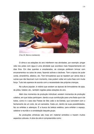 138
(Foto 39. Menino martelando)
O clima e as estações do ano interferem nas atividades, por exemplo: pingar
vela nos potes com água é uma atividade que acontece mais freqüentemente em
dias frios. Em dias quentes e ensolarados, as crianças preferem brincar com
encanamentos na caixa de areia, fazendo aclives e declives. Tem a época de pular
corda, amarelinha, elástico, etc. Tem brincadeiras que se repetem por vários dias e
outras que não fascinam num momento, mas podem voltar em outra fase com muita
força. Tudo isto aparece de acordo com a necessidade das próprias crianças.
Na cultura popular, é notório que existem as épocas de brincadeiras de pipa,
de piões, futebol, etc., também regidas pelas estações do ano.
Além dos momentos de produção individual, existem momentos de produção
coletiva, em que todos participam, dando a sua contribuição para uma festa que é de
todos, como é o caso das Festas de São João e da Estrela, que coincidem com o
fechamento de um ciclo, de um semestre. Cada um, dentro de suas possibilidades,
faz os enfeites e adereços. É a busca da beleza estética, para enfeitar o espaço,
celebrar a reunião e a constelação daquele grupo.
As produções artísticas são ricas em material simbólico e trazem muitos
aspectos culturais. A obra de arte é compreendida como:
 