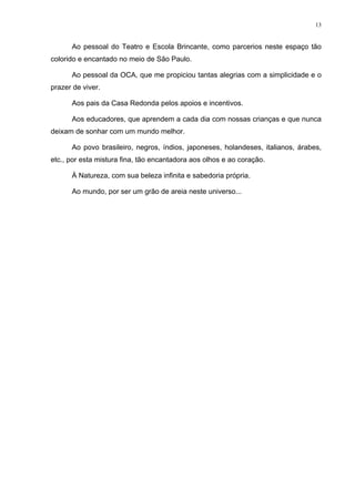 13
Ao pessoal do Teatro e Escola Brincante, como parcerios neste espaço tão
colorido e encantado no meio de São Paulo.
Ao pessoal da OCA, que me propiciou tantas alegrias com a simplicidade e o
prazer de viver.
Aos pais da Casa Redonda pelos apoios e incentivos.
Aos educadores, que aprendem a cada dia com nossas crianças e que nunca
deixam de sonhar com um mundo melhor.
Ao povo brasileiro, negros, índios, japoneses, holandeses, italianos, árabes,
etc., por esta mistura fina, tão encantadora aos olhos e ao coração.
À Natureza, com sua beleza infinita e sabedoria própria.
Ao mundo, por ser um grão de areia neste universo...
 