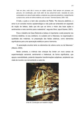 139
“arte em obra, onde não é nunca um objeto concluso. Está sempre em processo, em
percurso, em constituição, pois muito além de seu presumível autor, necessita do outro
contemplativo em plena fruição estética, ampliando seu potencial polissêmico, ressignificando
a própria obra, sendo em última instância, seu co-autor.” (Ferreira Santos, 2004: 108).
O belo, o justo e o bem são conceitos de Platão. “No discurso platônico, o
amor é um conceito moral e epistemológico e não pode ser entendido em separado
da noção de beleza, dado que ela que se torna o motor das boas ações e
sentimentos e meio caminho para a sabedoria”, segundo Silva. (apud Soares, 2001).
Para o trabalho da Casa Redonda a beleza é importante e está presente nos
mínimos detalhes, no seu cotidiano, no cuidado com a Natureza, na organização e
qualidade dos materiais, na preparação das festas coletivas, como elementos
significativos para uma apreciação estética e para a harmonia.
“A apreciação envolve tanto os elementos da cultura como os da Natureza.”
(Albano, 2004).
Neste contexto, a vivência das crianças faz brotar um novo campo de
experimentação sensorial, sentimental e intelectual, de forma significativa, que
aguça a sensibilidade, podendo despertar transformações subjetivas, ampliando sua
visão de mundo e se reinventando a cada dia.
(Foto 40. Construção com madeira e argila)
 