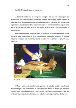 141
5.4.4.1. Brincando com os elementos
A Casa Redonda está a serviço da criança e do que ela precisa para se
expressar e dar forma aos seus conteúdos internos, em diálogo com o externo, a
Natureza, fonte de conhecimento e aprendizagem, com a harmonia das formas, sua
organização, sua beleza estética e sensorial, com os elementos do fogo, água, terra
e ar, e o que cada um deles propicia, em termos de atuação, e o que mobiliza em si
o seu contato.
Este projeto propõe atividades para se lidar com os quatro elementos. Cada
elemento está relacionado a uma determinada qualidade psíquica. A cultura
indígena considera os elementos “como nossos irmãos primeiros.” (Munduruku,
2005: 37).
(Foto 43. Fogo: forninho de barro)
O fogo é o elemento transformador, partícipe da criação, também é o símbolo
do aconchego e do acolhimento. É a presença da Héstia, a deusa que não tem
imagem, mas está relacionada ao fogo, à lareira, como centro aglutinador. Pode ser
ainda a imagem do útero materno ou, por outro lado, a imagem do fogo destruidor.
 