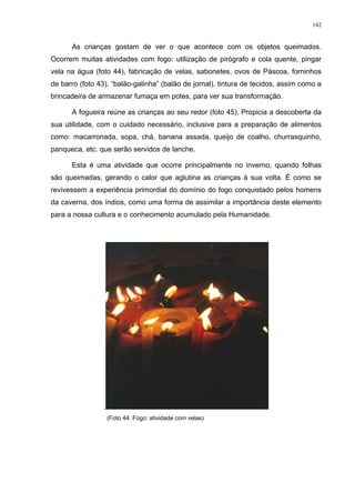 142
As crianças gostam de ver o que acontece com os objetos queimados.
Ocorrem muitas atividades com fogo: utilização de pirógrafo e cola quente, pingar
vela na água (foto 44), fabricação de velas, sabonetes, ovos de Páscoa, forninhos
de barro (foto 43), “balão-galinha” (balão de jornal), tintura de tecidos, assim como a
brincadeira de armazenar fumaça em potes, para ver sua transformação.
A fogueira reúne as crianças ao seu redor (foto 45). Propicia a descoberta da
sua utilidade, com o cuidado necessário, inclusive para a preparação de alimentos
como: macarronada, sopa, chá, banana assada, queijo de coalho, churrasquinho,
panqueca, etc. que serão servidos de lanche.
Esta é uma atividade que ocorre principalmente no inverno, quando folhas
são queimadas, gerando o calor que aglutina as crianças à sua volta. É como se
revivessem a experiência primordial do domínio do fogo conquistado pelos homens
da caverna, dos índios, como uma forma de assimilar a importância deste elemento
para a nossa cultura e o conhecimento acumulado pela Humanidade.
.
(Foto 44. Fogo: atividade com velas)
 