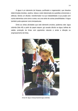 144
A água é um elemento de limpeza, purificador e regenerador, que dissolve
determinadas tensões, acalma, relaxa e está relacionada às questões emocionais e
afetivas. Sendo um diluidor, transformador na sua maleabilidade e sua junção com
outros elementos como terra e areia, era uma série de outras possibilidades. A água
também pode aparecer como tempestuosa.
Entre as várias atividades que este elemento envolve, podemos citar: água
colorida (foto 46) a partir do papel crepom; giz socado diluído na água; bolhas de
sabão; produção de tintas com pigmentos naturais e ainda a diluição ou
engrossamento de tintas.
(Foto 46. Água: Criança fazendo água colorida)
 