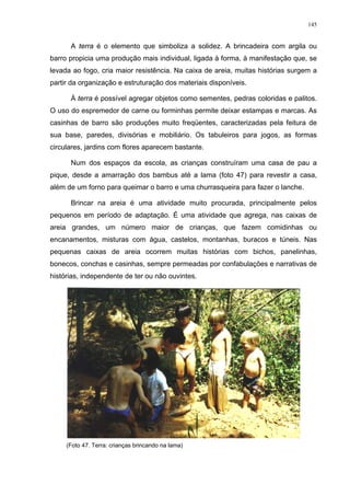 145
A terra é o elemento que simboliza a solidez. A brincadeira com argila ou
barro propicia uma produção mais individual, ligada à forma, à manifestação que, se
levada ao fogo, cria maior resistência. Na caixa de areia, muitas histórias surgem a
partir da organização e estruturação dos materiais disponíveis.
À terra é possível agregar objetos como sementes, pedras coloridas e palitos.
O uso do espremedor de carne ou forminhas permite deixar estampas e marcas. As
casinhas de barro são produções muito freqüentes, caracterizadas pela feitura de
sua base, paredes, divisórias e mobiliário. Os tabuleiros para jogos, as formas
circulares, jardins com flores aparecem bastante.
Num dos espaços da escola, as crianças construíram uma casa de pau a
pique, desde a amarração dos bambus até a lama (foto 47) para revestir a casa,
além de um forno para queimar o barro e uma churrasqueira para fazer o lanche.
Brincar na areia é uma atividade muito procurada, principalmente pelos
pequenos em período de adaptação. É uma atividade que agrega, nas caixas de
areia grandes, um número maior de crianças, que fazem comidinhas ou
encanamentos, misturas com água, castelos, montanhas, buracos e túneis. Nas
pequenas caixas de areia ocorrem muitas histórias com bichos, panelinhas,
bonecos, conchas e casinhas, sempre permeadas por confabulações e narrativas de
histórias, independente de ter ou não ouvintes.
(Foto 47. Terra: crianças brincando na lama)
 