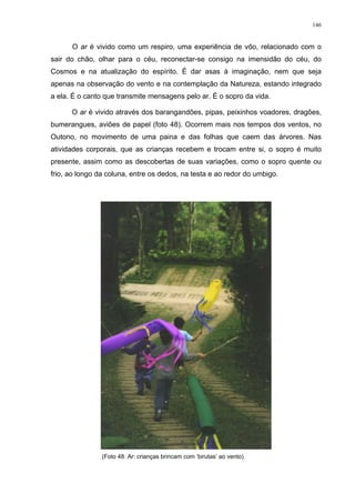 146
O ar é vivido como um respiro, uma experiência de vôo, relacionado com o
sair do chão, olhar para o céu, reconectar-se consigo na imensidão do céu, do
Cosmos e na atualização do espírito. É dar asas à imaginação, nem que seja
apenas na observação do vento e na contemplação da Natureza, estando integrado
a ela. É o canto que transmite mensagens pelo ar. É o sopro da vida.
O ar é vivido através dos barangandões, pipas, peixinhos voadores, dragões,
bumerangues, aviões de papel (foto 48). Ocorrem mais nos tempos dos ventos, no
Outono, no movimento de uma paina e das folhas que caem das árvores. Nas
atividades corporais, que as crianças recebem e trocam entre si, o sopro é muito
presente, assim como as descobertas de suas variações, como o sopro quente ou
frio, ao longo da coluna, entre os dedos, na testa e ao redor do umbigo.
(Foto 48. Ar: crianças brincam com ‘birutas’ ao vento)
 