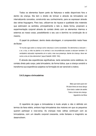 147
Todos os elementos fazem parte da Natureza e estão disponíveis fora e
dentro da criança. Ela tem o direito de brincar e através da brincadeira vai
internalizando conceitos, construindo seu conhecimento, para se expressar através
das várias linguagens. Para isso, utilizam-se da riqueza e qualidade dos materiais
que estimulam os sentidos, principalmente o tato e, desta forma, propiciam a
experimentação corporal através do contato direto com os elementos internos e
externos ao nosso corpo, possibilitando o seu uso e domínio na construção de si
mesmo.
O papel do professor, dentro desta abordagem, é compreendido nesta frase
de Buber:
“O mundo age sobre a criança como natureza e como sociedade. Os elementos a educam –
o ar, a luz, a vida na planta e no animal; e as circunstâncias sociais a educam também. O
verdadeiro educador representa um e outro; mas sua presença, diante da criança, deve ser
como a de um dos elementos” (apud Gadotti: 2005: 164).
É através das experiências significativas, tanto sensoriais como estéticas, no
contato direto pelo corpo, pela brincadeira, de forma lúdica, que a criança constrói e
transforma sua experiência subjetiva na formação do ser sensível e criativo.
5.4.5.Jogos e brincadeiras
Mais que tudo quero ter
Pé bem firme em leve dança
Com todo o saber de adulto
Todo o brincar de criança.
Agostinho da Silva
O repertório de jogos e brincadeiras é muito amplo e não é definido em
termos da faixa etária, embora haja brincadeiras dos maiores em que os pequenos
querem participar e vice-versa. As crianças mais velhas continuam com as
brincadeiras, com um desafio corporal crescente, onde fantasia e imaginário se
desenvolvem.
 