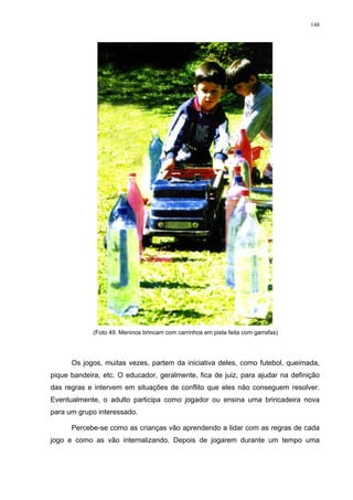 148
(Foto 49. Meninos brincam com carrinhos em pista feita com garrafas)
Os jogos, muitas vezes, partem da iniciativa deles, como futebol, queimada,
pique bandeira, etc. O educador, geralmente, fica de juiz, para ajudar na definição
das regras e intervem em situações de conflito que eles não conseguem resolver.
Eventualmente, o adulto participa como jogador ou ensina uma brincadeira nova
para um grupo interessado.
Percebe-se como as crianças vão aprendendo a lidar com as regras de cada
jogo e como as vão internalizando. Depois de jogarem durante um tempo uma
 