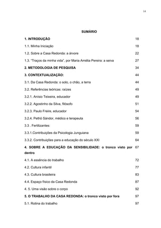 14
SUMÁRIO
1. INTRODUÇÃO 18
1.1. Minha Iniciação 18
1.2. Sobre a Casa Redonda: a árvore 22
1.3. “Traços da minha vida”, por Maria Amélia Pereira: a seiva 27
2. METODOLOGIA DE PESQUISA 34
3. CONTEXTUALIZAÇÃO: 44
3.1. Da Casa Redonda: o solo, o chão, a terra 44
3.2. Referências teóricas: raízes 49
3.2.1. Anísio Teixeira, educador 49
3.2.2. Agostinho da Silva, filósofo 51
3.2.3. Paulo Freire, educador 54
3.2.4. Pethö Sándor, médico e terapeuta 56
3.3 . Fertilizantes: 59
3.3.1.Contribuições da Psicologia Junguiana 59
3.3.2. Contribuições para a educação do século XXI 64
4. SOBRE A EDUCAÇÃO DA SENSIBILIDADE: o tronco visto por
dentro
67
4.1. A essência do trabalho 72
4.2. Cultura infantil 77
4.3. Cultura brasileira 83
4.4. Espaço físico da Casa Redonda 87
4. 5. Uma visão sobre o corpo 92
5. O TRABALHO DA CASA REDONDA: o tronco visto por fora 97
5.1. Rotina do trabalho 97
 