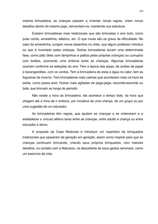 149
mesma brincadeira, as crianças passam a inventar novas regras, criam novos
desafios dentro do mesmo jogo, reinventam-no, mantendo sua estrutura.
Existem brincadeiras mais tradicionais que são brincadas o ano todo, como
pular corda, amarelinha, elástico, etc. O que muda são os graus de dificuldade. No
caso da amarelinha, surgem novos desenhos no chão, que algum professor introduz
ou que é inventado pelas crianças. Outras brincadeiras duram uma determinada
fase, como pião (feito com tampinhas e palitos pelas próprias crianças) ou currupios
com botões, ocorrendo uma sintonia entre as crianças. Algumas brincadeiras
ocorrem conforme as estações do ano. Tem a época das pipas, de aviões de papel
e barangandões, com os ventos. Tem a brincadeira de areia e água no calor, tem as
fogueiras de inverno. Tem brincadeiras mais calmas que acontecem mais na hora da
saída, como passa anel. Outras mais agitadas de pega-pega, esconde-esconde ou
bola, que brincam ao longo do período.
Não existe a hora da brincadeira, ela acontece o tempo todo, da hora que
chegam até a hora de ir embora, por iniciativa de uma criança, de um grupo ou por
uma sugestão de um educador.
As brincadeiras têm regras, que ajudam as crianças a se ordenarem e a
estabelecer o vínculo afetivo tanto entre as crianças, entre adulto e criança ou entre
educador e aluno.
A proposta da Casa Redonda é introduzir um repertório de brinquedos
tradicionais que passaram de geração em geração, assim como inspirar para que as
crianças continuem brincando, criando seus próprios brinquedos, com maiores
desafios, no contato com a Natureza, na descoberta de seus gestos sensíveis, como
um exercício de vida.
 