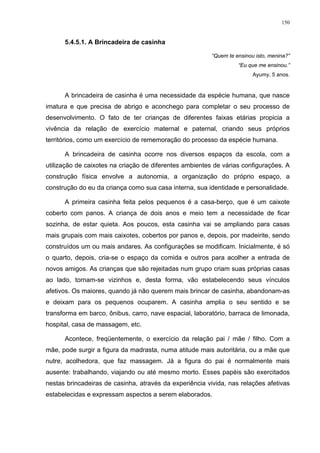 150
5.4.5.1. A Brincadeira de casinha
“Quem te ensinou isto, menina?”
“Eu que me ensinou.”
Ayumy, 5 anos.
A brincadeira de casinha é uma necessidade da espécie humana, que nasce
imatura e que precisa de abrigo e aconchego para completar o seu processo de
desenvolvimento. O fato de ter crianças de diferentes faixas etárias propicia a
vivência da relação de exercício maternal e paternal, criando seus próprios
territórios, como um exercício de rememoração do processo da espécie humana.
A brincadeira de casinha ocorre nos diversos espaços da escola, com a
utilização de caixotes na criação de diferentes ambientes de várias configurações. A
construção física envolve a autonomia, a organização do próprio espaço, a
construção do eu da criança como sua casa interna, sua identidade e personalidade.
A primeira casinha feita pelos pequenos é a casa-berço, que é um caixote
coberto com panos. A criança de dois anos e meio tem a necessidade de ficar
sozinha, de estar quieta. Aos poucos, esta casinha vai se ampliando para casas
mais grupais com mais caixotes, cobertos por panos e, depois, por madeirite, sendo
construídos um ou mais andares. As configurações se modificam. Inicialmente, é só
o quarto, depois, cria-se o espaço da comida e outros para acolher a entrada de
novos amigos. As crianças que são rejeitadas num grupo criam suas próprias casas
ao lado, tornam-se vizinhos e, desta forma, vão estabelecendo seus vínculos
afetivos. Os maiores, quando já não querem mais brincar de casinha, abandonam-as
e deixam para os pequenos ocuparem. A casinha amplia o seu sentido e se
transforma em barco, ônibus, carro, nave espacial, laboratório, barraca de limonada,
hospital, casa de massagem, etc.
Acontece, freqüentemente, o exercício da relação pai / mãe / filho. Com a
mãe, pode surgir a figura da madrasta, numa atitude mais autoritária, ou a mãe que
nutre, acolhedora, que faz massagem. Já a figura do pai é normalmente mais
ausente: trabalhando, viajando ou até mesmo morto. Esses papéis são exercitados
nestas brincadeiras de casinha, através da experiência vivida, nas relações afetivas
estabelecidas e expressam aspectos a serem elaborados.
 