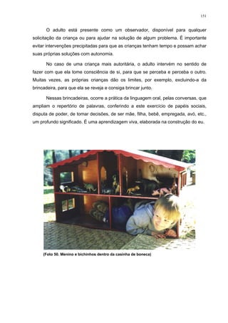 151
O adulto está presente como um observador, disponível para qualquer
solicitação da criança ou para ajudar na solução de algum problema. É importante
evitar intervenções precipitadas para que as crianças tenham tempo e possam achar
suas próprias soluções com autonomia.
No caso de uma criança mais autoritária, o adulto intervém no sentido de
fazer com que ela tome consciência de si, para que se perceba e perceba o outro.
Muitas vezes, as próprias crianças dão os limites, por exemplo, excluindo-a da
brincadeira, para que ela se reveja e consiga brincar junto.
Nessas brincadeiras, ocorre a prática da linguagem oral, pelas conversas, que
ampliam o repertório de palavras, conferindo a este exercício de papéis sociais,
disputa de poder, de tomar decisões, de ser mãe, filha, bebê, empregada, avó, etc.,
um profundo significado. É uma aprendizagem viva, elaborada na construção do eu.
(Foto 50. Menino e bichinhos dentro da casinha de boneca)
 