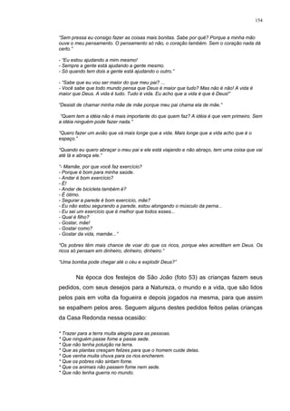 154
“Sem pressa eu consigo fazer as coisas mais bonitas. Sabe por quê? Porque a minha mão
ouve o meu pensamento. O pensamento só não, o coração também. Sem o coração nada dá
certo.”
- “Eu estou ajudando a mim mesmo!
- Sempre a gente está ajudando a gente mesmo.
- Só quando tem dois a gente está ajudando o outro.”
- “Sabe que eu vou ser maior do que meu pai? ...
- Você sabe que todo mundo pensa que Deus é maior que tudo? Mas não é não! A vida é
maior que Deus. A vida é tudo. Tudo é vida. Eu acho que a vida é que é Deus!”
“Desisti de chamar minha mãe de mãe porque meu pai chama ela de mãe.”
“Quem tem a idéia não é mais importante do que quem faz? A idéia é que vem primeiro. Sem
a idéia ninguém pode fazer nada.”
“Quero fazer um avião que vá mais longe que a vida. Mais longe que a vida acho que é o
espaço.”
“Quando eu quero abraçar o meu pai e ele está viajando e não abraço, tem uma coisa que vai
até lá e abraça ele.”
“- Mamãe, por que você faz exercício?
- Porque é bom para minha saúde.
- Andar é bom exercício?
- É!
- Andar de bicicleta também é?
- É ótimo.
- Segurar a parede é bom exercício, mãe?
- Eu não estou segurando a parede, estou alongando o músculo da perna...
- Eu sei um exercício que é melhor que todos esses...
- Qual é filho?
- Gostar, mãe!
- Gostar como?
- Gostar da vida, mamãe...”
“Os pobres têm mais chance de voar do que os ricos, porque eles acreditam em Deus. Os
ricos só pensam em dinheiro, dinheiro, dinheiro.”
“Uma bomba pode chegar até o céu e explodir Deus?”
Na época dos festejos de São João (foto 53) as crianças fazem seus
pedidos, com seus desejos para a Natureza, o mundo e a vida, que são lidos
pelos pais em volta da fogueira e depois jogados na mesma, para que assim
se espalhem pelos ares. Seguem alguns destes pedidos feitos pelas crianças
da Casa Redonda nessa ocasião:
* Trazer para a terra muita alegria para as pessoas.
* Que ninguém passe fome e passe sede.
* Que não tenha poluição na terra.
* Que as plantas cresçam felizes para que o homem cuide delas.
* Que venha muita chuva para os rios encherem.
* Que os pobres não sintam fome.
* Que os animais não passem fome nem sede.
* Que não tenha guerra no mundo.
 