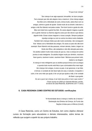 156
“O que é ser criança”
“Ser criança é ser algo especial, brincalhão, ter bom coração.
Tem crianças que não são alegres mas a maioria é. Uma criança alegre
fica feliz com a felicidade do outro, brinca muito, adora ficar com os
amigos, admira e gosta de ajudar. Gosta muito de se divertir, trata bem o
amigo e não fica falando mal pelas costas. Tem bom humor e gosta da vida.
Mas nem toda hora a gente fica feliz. Às vezes alguém magoou a gente
sem a gente merecer ou fizemos alguma coisa que não devia e que deixou
alguém triste. Essas coisas magoam o nosso coração. Sempre qualquer
injustiça comigo ou com os outros me deixa muito chateada.
Também tem crianças tristes que são muito ciumentas, não conseguem
ficar felizes com a felicidade dos amigos. Às vezes os pais não dão bom
exemplo: ficam falando mal das pessoas, mimam demais, batem, brigam na
frente dos filhos, são estúpidos e não dão atenção para eles.
Os adultos sabem muito mais coisas do que eu, mas a criança em certos
pontos é mais inteligente. Os adultos brigam muito por dinheiro, resolvem
fazer guerra, resolvem roubar, resolvem fazer fábricas que poluem tudo,
bebem e se drogam.
A criança é mais inteligente que os adultos porque brinca com os amigos
e quando todo mundo está feliz é que a brincadeira fica mais legal.
Ser criança é ter amigos, é amar os pais, é ser generoso, é ser feliz,
é brincar, é vontade de não fazer lição de casa, é estudar, é respeitar o
outro, é ter uma mãe que ajuda, é ter um pai que ajuda a mãe, é ter vontade
de fazer o que gosta.
Eu sei o que é ser criança, é ser tudo isso junto e é ser o que você é.”
(Texto escrito em 2005 por Gabriela Mendes Janólio,
ex-aluna da Casa Redonda, atualmente com 11 anos)
6. CASA REDONDA COMO CENTRO DE ESTUDOS: ramificações
“A Humanidade deve à criança o melhor de si mesmo.”
Declaração dos Direitos da Criança, do Fundo das
Nações Unidas para a Infância (Unicef)
A Casa Redonda, como um Centro de Estudos, tem como objetivo oferecer
cursos de formação para educadores e demais interessados, sobre temas de
reflexão que surgem a apartir do seu próprio trabalho.
 