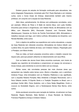 157
Existem grupos de estudos de formação continuada para educadores, tais
como Integração Fisiopsíquica, ministrado pelo Prof. Paulo Machado e em módulos
curtos, como o Curso Corpo de Criança, desenvolvido também pelo mesmo
professor, em conjunto com a equipe da Casa Redonda.
Além disso, periodicamente, há oficinas com professores convidados, como
por exemplo: Oficina do Peixe e O Baile do menino Deus, com Lydia Hortélio;
Encontros para brincar e Engenhocas, com Adelsin Murta; de Brincadeiras com as
Mãos, com Alexandra (BH); Percussão Corporal, com Fernando Barba
(Barbatuques); Caixeiras do Divino da Família Fanti-Ashanti (MA); Brincadeiras e
trabalhos manuais com fogo, com Celine Lorthiois; Brincadeiras da Amazônia, com
Renata Meirelles, entre outros
Com o objetivo de partilhar sua experiência com outros educadores, a equipe
da Casa Redonda tem oferecido encontros: Brincadeiras da Cultura Infantil, com
Lucilene Silva; Eu quero histórias de boca, com Cristiane Velasco, Preparação para
o Presépio, com Maria Amélia.
Para as mães, já foram propostos encontros sobre o trabalho corporal dos
toques sutis, para que possam utilizá-los no relacionamento com seus filhos.
Com as babás dos alunos foram feitos encontros eventuais, com intuito de
resgatar seu repertório de brincadeiras e proporcionar um espaço de conversas e
trocas mútuas, para orientá-las no convívio diário com as crianças.
Muitas vezes, são convidadas pessoas das mais diversas áreas que
apresentam seu trabalho sobre temas como: Átomo e Arquétipo, com o astrofísico
Amâncio Friaça; Uma brincadeira com os Poliedros Platônicos e seu significado,
com o arquiteto Roberto Pompéia; Meio Ambiente e Energias Renováveis, com o
físico Gilberto Janólio; O Espírito Santo e a Tradição Templária no Brasil, com o
psicólogo Caribé (BA); Física Quântica, com a física Nadja Magalhães; Conto e
Loucura na Sociedade Dogons, com a fisioterapeuta Denise Dias Barros, entre
outros.
Ainda acontecem encontros para narração de histórias. Já estiveram na Casa
Redonda: Regina Machado; Stela Barbieri; o Grupo Rendado de Mulheres;
Francisco Papaterra Limongi e Cristiane Velasco.
 