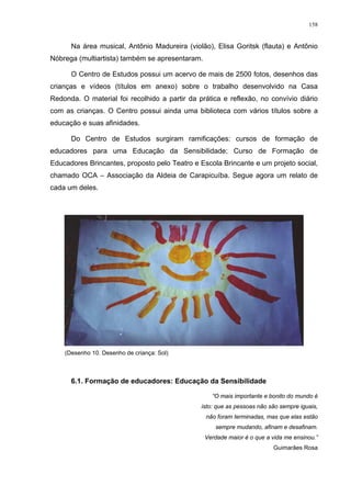 158
Na área musical, Antõnio Madureira (violão), Elisa Goritsk (flauta) e Antõnio
Nóbrega (multiartista) também se apresentaram.
O Centro de Estudos possui um acervo de mais de 2500 fotos, desenhos das
crianças e vídeos (títulos em anexo) sobre o trabalho desenvolvido na Casa
Redonda. O material foi recolhido a partir da prática e reflexão, no convívio diário
com as crianças. O Centro possui ainda uma biblioteca com vários títulos sobre a
educação e suas afinidades.
Do Centro de Estudos surgiram ramificações: cursos de formação de
educadores para uma Educação da Sensibilidade; Curso de Formação de
Educadores Brincantes, proposto pelo Teatro e Escola Brincante e um projeto social,
chamado OCA – Associação da Aldeia de Carapicuíba. Segue agora um relato de
cada um deles.
(Desenho 10. Desenho de criança: Sol)
6.1. Formação de educadores: Educação da Sensibilidade
“O mais importante e bonito do mundo é
isto: que as pessoas não são sempre iguais,
não foram terminadas, mas que elas estão
sempre mudando, afinam e desafinam.
Verdade maior é o que a vida me ensinou.”
Guimarães Rosa
 