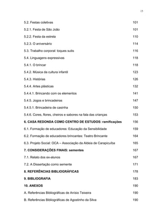 15
5.2. Festas coletivas 101
5.2.1. Festa de São João 101
5.2.2. Festa da estrela 110
5.2.3. O aniversário 114
5.3. Trabalho corporal: toques sutis 116
5.4. Linguagens expressivas 118
5.4.1. O brincar 118
5.4.2. Música da cultura infantil 123
5.4.3. Histórias 126
5.4.4. Artes plásticas 132
5.4.4.1. Brincando com os elementos 141
5.4.5. Jogos e brincadeiras 147
5.4.5.1. Brincadeira de casinha 150
5.4.6. Cores, flores, cheiros e sabores na fala das crianças 153
6. CASA REDONDA COMO CENTRO DE ESTUDOS: ramificações 156
6.1. Formação de educadores: Educação da Sensibilidade 159
6.2. Formação de educadores brincantes: Teatro Brincante 164
6.3. Projeto Social: OCA – Associação da Aldeia de Carapicuíba 165
7. CONSIDERAÇÕES FINAIS: sementes 167
7.1. Relato dos ex-alunos 167
7.2. A Dissertação como semente 171
8. REFERÊNCIAS BIBLIOGRÁFICAS
9. BIBLIOGRAFIA
178
183
10. ANEXOS 190
A. Referências Bibliográficas de Anísio Teixeira 190
B. Referências Bibliográficas de Agostinho da Silva 190
 