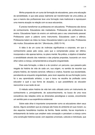 159
Minha proposta de um curso de formação de educadores, para uma educação
da sensibilidade, é que este possa realmente ser transformador de uma prática, já
que a maioria dos profissionais teve uma formação mais tradicional e reproduzem
uma mesma atuação na relação com os seus educandos.
É preciso transformar os professores em educadores. ”Professores são donos
do conhecimento. Educadores são mediadores. Professores são profissionais do
ensino. Educadores fazem do ensino um estímulo para o seu crescimento pessoal.
Professores usam a palavra como instrumento. Educadores usam o silêncio.
Professores batem as mãos na mesa. Educadores batem o pé no chão. Professores
são muitos. Educadores são Um.” (Munduruku, 2005:13-14).
A idéia é de um curso de vivências significativas e corporais, em que o
conhecimento passe pelo corpo, para que a compreensão possa ser efetiva,
incorporada e não apenas teórica, no plano mental. Na prática, o objetivo é trabalhar
a sensibilidade através dos materiais e das próprias propostas, buscando um novo
olhar sobre a criança, compreendendo-a enquanto singularidade.
Para esta formação, a idéia é a de construir um percurso, que passaria pelo
resgate da história de vida de cada um, sua origem, no sentido de recontar sua
própria história, de maneira sensível, reflexiva e criativa, focando sua escolaridade,
percebendo-se enquanto singularidade, para rever aspectos de sua formação (como
foi o seu aprendizado artístico, o que o levou na escolha da profissão como
educador e qual a sua forma de atuação), o que possibilitaria ao educador
reencontrar a sua razão de ser.
O método sobre história de vida tem sido utilizado como um instrumento de
conhecimento e, principalmente, de autoconhecimento, na busca de uma nova
consciência das relações entre as dimensões psicológicas e sociais, encontrando
um sentido para a sua experiência existencial.
Sobre este olhar é importante compreender como os educadores vêem seus
alunos. Alguns acreditam que as crianças são frutos do ambiente em que moram, ou
dos aspectos hereditários trazidos da família. Neste sentido, faz-se importante o
embasamento de textos que ampliem esta concepção e percebam a criança como
uma construção histórico-social, com aspectos universais, culturais e individuais, que
 
