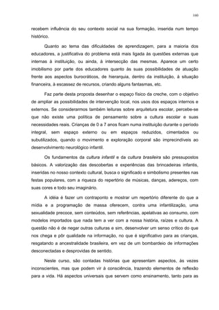 160
recebem influência do seu contexto social na sua formação, inserida num tempo
histórico.
Quanto ao tema das dificuldades de aprendizagem, para a maioria dos
educadores, a justificativa do problema está mais ligada às questões externas que
internas à instituição, ou ainda, à intersecção das mesmas. Aparece um certo
imobilismo por parte dos educadores quanto às suas possibilidades de atuação
frente aos aspectos burocráticos, de hierarquia, dentro da instituição, à situação
financeira, à escassez de recursos, criando alguns fantasmas, etc.
Faz parte desta proposta desenhar o espaço físico da creche, com o objetivo
de ampliar as possibilidades de intervenção local, nos usos dos espaços internos e
externos. Se considerarmos também leituras sobre arquitetura escolar, percebe-se
que não existe uma política de pensamento sobre a cultura escolar e suas
necessidades reais. Crianças de 0 a 7 anos ficam numa instituição durante o período
integral, sem espaço externo ou em espaços reduzidos, cimentados ou
subutilizados, quando o movimento e exploração corporal são imprecindíveis ao
desenvolvimento neurológico infantil.
Os fundamentos da cultura infantil e da cultura brasileira são pressupostos
básicos. A valorização das descobertas e experiências das brincadeiras infantis,
inseridas no nosso contexto cultural, busca o significado e simbolismo presentes nas
festas populares, com a riqueza do repertório de músicas, danças, adereços, com
suas cores e todo seu imaginário.
A idéia é fazer um contraponto e mostrar um repertório diferente do que a
mídia e a programação de massa oferecem, contra uma infantilização, uma
sexualidade precoce, sem conteúdos, sem referências, apelativas ao consumo, com
modelos importados que nada tem a ver com a nossa história, raízes e cultura. A
questão não é de negar outras culturas e sim, desenvolver um senso crítico do que
nos chega e pôr qualidade na informação, no que é significativo para as crianças,
resgatando a ancestralidade brasileira, em vez de um bombardeio de informações
desconectadas e desprovidas de sentido.
Neste curso, são contadas histórias que apresentam aspectos, às vezes
inconscientes, mas que podem vir à consciência, trazendo elementos de reflexão
para a vida. Há aspectos universais que servem como ensinamento, tanto para as
 