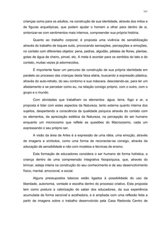 161
crianças como para os adultos, na construção de sua identidade, através dos mitos e
de figuras arquetípicas, que podem ajudar o homem a olhar para dentro de si,
sintonizar-se com sentimentos mais internos, compreender sua própria história.
Quanto ao trabalho corporal, é proposta uma vivência de sensibilização
através do trabalho de toques sutis, provocando sensações, percepções e emoções,
no contato com diferentes objetos: pena, pedras, algodão, pétalas de flores, plantas,
gotas de água de cheiro, pincel, etc. A meta é acordar para os sentidos do tato e do
contato, muitas vezes já adormecidos.
É importante fazer um percurso de construção de sua própria identidade em
paralelo ao processo das crianças desta faixa etária, buscando a expressão plástica,
através do auto-retrato, do seu contorno e sua máscara, descolando-se, para ter um
afastamento e se perceber como eu, na relação consigo próprio, com o outro, com o
grupo e o mundo.
Com atividades que trabalham os elementos: água, terra, fogo e ar, a
proposta é lidar com estes aspectos da Natureza, tanto externa quanto interna dos
sujeitos, despertando a consciência da qualidade psíquica através do contato com
os elementos, da apreciação estética da Natureza, na percepção do ser humano
enquanto um microcosmo que reflete as questões do Macrocosmo, cada um
expressando o seu próprio ser.
A visão da área de Artes é a expressão de uma idéia, uma emoção, através
de imagens e símbolos, como uma forma de reconectar-se consigo, através da
educação da sensibilidade e não com modelos e técnicas de ensino.
Esta formação de educadores considera o ser humano de forma holística, a
criança dentro de uma compreensão integrativa fisiopsíquica, que, através do
brincar, esteja inteira na construção do seu conhecimento e de seu desenvolvimento
físico, mental, emocional, e social.
Alguns pressupostos básicos estão ligados à possibilidade do uso da
liberdade, autonomia, vontade e escolha dentro do processo criativo. Esta proposta
tem como postura a valorização do saber dos educadores, da sua experiência
acumulada de forma sensível e acolhedora, e é ampliada com uma reflexão feita a
partir de imagens sobre o trabalho desenvolvido pela Casa Redonda Centro de
 