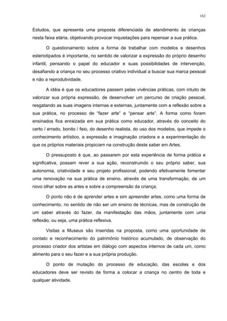 162
Estudos, que apresenta uma proposta diferenciada de atendimento às crianças
nesta faixa etária, objetivando provocar inquietações para repensar a sua prática.
O questionamento sobre a forma de trabalhar com modelos e desenhos
esteriotipados é importante, no sentido de valorizar a expressão do próprio desenho
infantil, pensando o papel do educador e suas possibilidades de intervenção,
desafiando a criança no seu processo criativo individual a buscar sua marca pessoal
e não a reprodutividade.
A idéia é que os educadores passem pelas vivências práticas, com intuito de
valorizar sua própria expressão, de desenvolver um percurso de criação pessoal,
resgatando as suas imagens internas e externas, juntamente com a reflexão sobre a
sua prática, no processo de “fazer arte” e “pensar arte”. A forma como foram
ensinados fica enraizada em sua prática como educador, através do conceito do
certo / errado, bonito / feio, do desenho realista, do uso dos modelos, que impede o
conhecimento artístico, a expressão e imaginação criadora e a experimentação do
que os próprios materiais propiciam na construção deste saber em Artes.
O pressuposto é que, ao passarem por esta experiência de forma prática e
significativa, possam rever a sua ação, reconstruindo o seu próprio saber, sua
autonomia, criatividade e seu projeto profissional, podendo efetivamente fomentar
uma renovação na sua prática de ensino, através de uma transformação, de um
novo olhar sobre as artes e sobre a compreensão da criança.
O ponto não é de aprender artes e sim apreender artes, como uma forma de
conhecimento, no sentido de não ser um ensino de técnicas, mas de construção de
um saber através do fazer, da manifestação das mãos, juntamente com uma
reflexão, ou seja, uma prática reflexiva.
Visitas a Museus são inseridas na proposta, como uma oportunidade de
contato e reconhecimento do patrimônio histórico acumulado, de observação do
processo criador dos artistas em diálogo com aspectos internos de cada um, como
alimento para o seu fazer e a sua própria produção.
O ponto de mutação do processo de educação, das escolas e dos
educadores deve ser revisto de forma a colocar a criança no centro de toda e
qualquer atividade.
 
