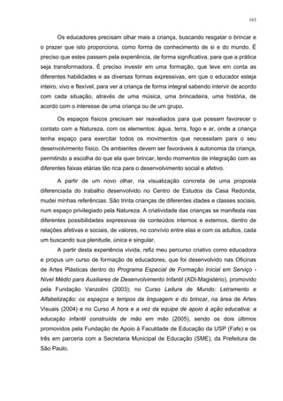 163
Os educadores precisam olhar mais a criança, buscando resgatar o brincar e
o prazer que isto proporciona, como forma de conhecimento de si e do mundo. É
preciso que estes passem pela experiência, de forma significativa, para que a prática
seja transformadora. É preciso investir em uma formação, que leve em conta as
diferentes habilidades e as diversas formas expressivas, em que o educador esteja
inteiro, vivo e flexível, para ver a criança de forma integral sabendo intervir de acordo
com cada situação, através de uma música, uma brincadeira, uma história, de
acordo com o interesse de uma criança ou de um grupo.
Os espaços físicos precisam ser reavaliados para que possam favorecer o
contato com a Natureza, com os elementos: água, terra, fogo e ar, onde a criança
tenha espaço para exercitar todos os movimentos que necessitam para o seu
desenvolvimento físico. Os ambientes devem ser favoráveis à autonomia da criança,
permitindo a escolha do que ela quer brincar, tendo momentos de integração com as
diferentes faixas etárias tão rica para o desenvolvimento social e afetivo.
A partir de um novo olhar, na visualização concreta de uma proposta
diferenciada do trabalho desenvolvido no Centro de Estudos da Casa Redonda,
mudei minhas referências. São trinta crianças de diferentes idades e classes sociais,
num espaço privilegiado pela Natureza. A criatividade das crianças se manifesta nas
diferentes possibilidades expressivas de conteúdos internos e externos, dentro de
relações afetivas e sociais, de valores, no convívio entre elas e com os adultos, cada
um buscando sua plenitude, única e singular.
A partir desta experiência vivida, refiz meu percurso criativo como educadora
e propus um curso de formação de educadores, que foi desenvolvido nas Oficinas
de Artes Plásticas dentro do Programa Especial de Formação Inicial em Serviço -
Nível Médio para Auxiliares de Desenvolvimento Infantil (ADI-Magistério), promovido
pela Fundação Vanzolini (2003); no Curso Leitura de Mundo: Letramento e
Alfabetização: os espaços e tempos da linguagem e do brincar, na área de Artes
Visuais (2004) e no Curso A hora e a vez da equipe de apoio à ação educativa: a
educação infantil construída de mão em mão (2005), sendo os dois últimos
promovidos pela Fundação de Apoio à Faculdade de Educação da USP (Fafe) e os
três em parceria com a Secretaria Municipal de Educação (SME), da Prefeitura de
São Paulo.
 