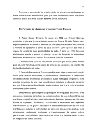 164
Em todos, a proposta foi de uma formação de educadores que levasse em
conta a educação da sensibilidade, para que fosse transformadora em sua prática
com seus alunos e no meio escolar, de forma ativa e construtiva.
6.2. Formação de educadores brincantes: Teatro Brincante
O Teatro Escola Brincante foi criado em 1992 por Antônio Nóbrega,
multiartista e brincante, juntamente com sua esposa Rosane Almeida. Tinham como
objetivo apresentar ao público o resultado de suas pesquisas sobre música, dança e
a maneira de representar e cantar do povo brasileiro. Com o passar dos anos, o
espaço foi ampliando suas possibilidades de ação. A partir de 1996, tornou-se
efetivamente escola e passou a oferecer cursos de formação de educadores
brincantes. Atualmente, é o Instituto Brincante que promove os mesmos.
O formato deste curso foi inicialmente idealizado por Maria Amélia Pereira
para a Escola Vera Cruz, como projeto de formação de Magistério. No entanto, não
havia sido viabilizado até então.
O Curso de Formação de Educadores Brincantes foi proposto como formação
inicial para capacitar educadores, e posteriormente, adolescentes, a desenvolver
atividades culturais em creches, pré-escolas e outras instituições congêneres, como
agentes formadores de uma nova consciência de cidadania e educação, pensando
em uma Educação da Sensibilidade, tendo a cultura infantil e a cultura brasileira
como pressupostos básicos.
Brincantes são personagens que participam dos Folguedos Brasileiros, como
dançarinos, tocadores, cantadores ou confeccionadores de suas indumentárias, que
manifestam o significado de nossas festas através das várias linguagens e diferentes
formas de expressão. Aprendendo, incorporando e assimilando este repertório,
individualmente ou em grupos, educadores e adolescentes identificam-se com estas
manifestações culturais e instrumentam-se para uma atuação mais criativa, como
divulgadores, mediadores, produtores e transformadores da própria cultura,
percebem-se como cidadãos, valorizando suas raízes, sua história e toda a riqueza
do imaginário da cultura brasileira.
 