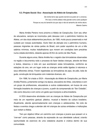 165
6.3. Projeto Social: Oca - Associação da Aldeia de Carapicuíba.
Da minha terra vejo quanto da terra se pode ver o universo,
Por isso a minha aldeia é tão grande como outra qualquer
Porque eu sou do tamanho do que vejo e não do tamanho da minha altura.
Alberto Caieiro
Maria Amélia Pereira mora próximo à Aldeia de Carapicuíba. Com seu olhar
de educadora, sempre se incomodou pelo descaso com o patrimônio histórico da
Aldeia, um dos doze aldeamentos jesuíticos, de 1580, muito pouco preservado e mal
cuidado por nossas autoridades. Outro fator de atenção era o patrimônio humano,
pessoas migrantes de várias partes do Brasil, com poder aquisitivo de um a três
salários mínimos, muitos trabalhadores que moram em condições bem precárias
numa cidade-dormitório, distante apenas 20 Km do centro de São Paulo.
Durante alguns anos, Maria Amélia fez o registro das brincadeiras observadas
na região e documentou todo o processo do fazer destas crianças, através de fotos
e textos, observou o ciclo em que aconteciam estas brincadeiras, conforme as
estações do ano, em um lugar onde as crianças ainda estão ligadas à natureza e
seus diferentes climas. Foram registradas as brincadeiras de pipa, de pião, bola de
gude, construção de brinquedos com materiais diversos, etc.
Em 1996, foi criada a OCA – Associação da Aldeia de Carapicuíba, por Maria
Amélia Pereira, juntamente comigo (na época, educadora de Artes, voluntária) e com
um grupo de profissionais, educadores e outros colaboradores, em busca de uma
formação brasileira de crianças e jovens, a partir da compreensão do “Ser Cidadão”,
não como discurso e sim como um gesto que incorpora a alma brasileira.
A OCA desenvolve atividades com as crianças da Aldeia de Carapicuíba por
meio de um repertório gestual, plástico, musical e literário da cultura brasileira.
Atualmente, atende aproximadamente cem crianças e adolescentes. No ciclo de
festas e eventos chega a atender até mil crianças de outras entidades e instituições
que visitam a Aldeia.
Tem por objetivo trilhar um caminho com crianças e jovens que possam vir a
“crer-ser” como pessoas, através da expressão de sua identidade cultural, criando
oportunidade do exercício de uma cidadania atuante e criativa dentro de sua
comunidade.
 